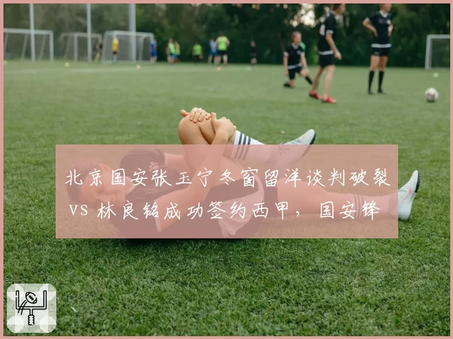 北京国安张玉宁冬窗留洋谈判破裂 vs 林良铭成功签约西甲,国安锋线去留走向截然不同