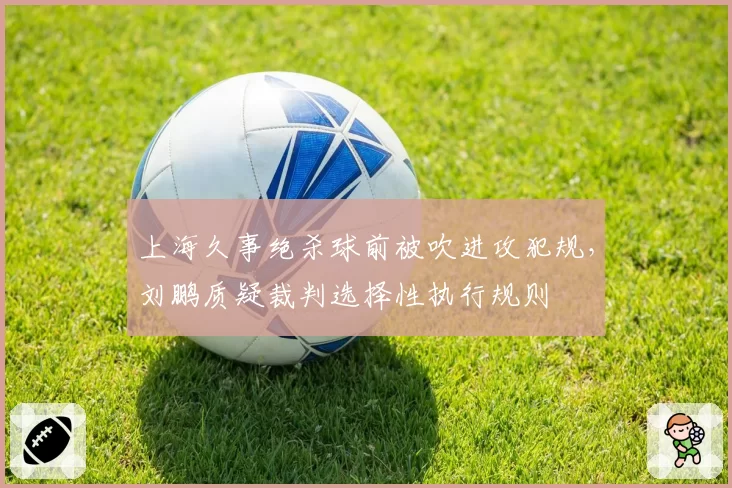 上海久事绝杀球前被吹进攻犯规，刘鹏质疑裁判选择性执行规则