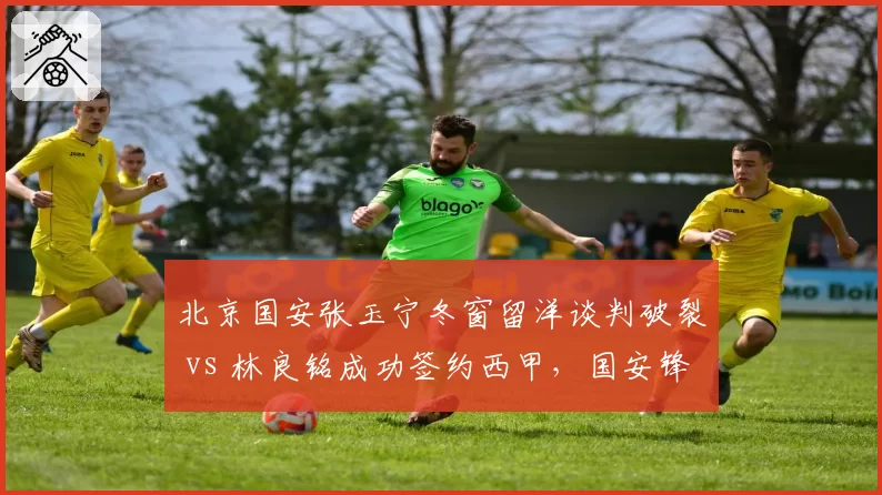 北京国安张玉宁冬窗留洋谈判破裂 vs 林良铭成功签约西甲,国安锋线去留走向截然不同