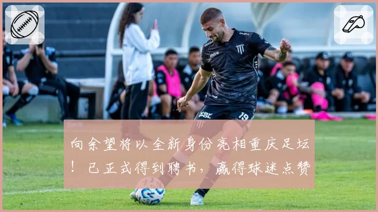 向余望将以全新身份亮相重庆足坛!已正式得到聘书,赢得球迷点赞