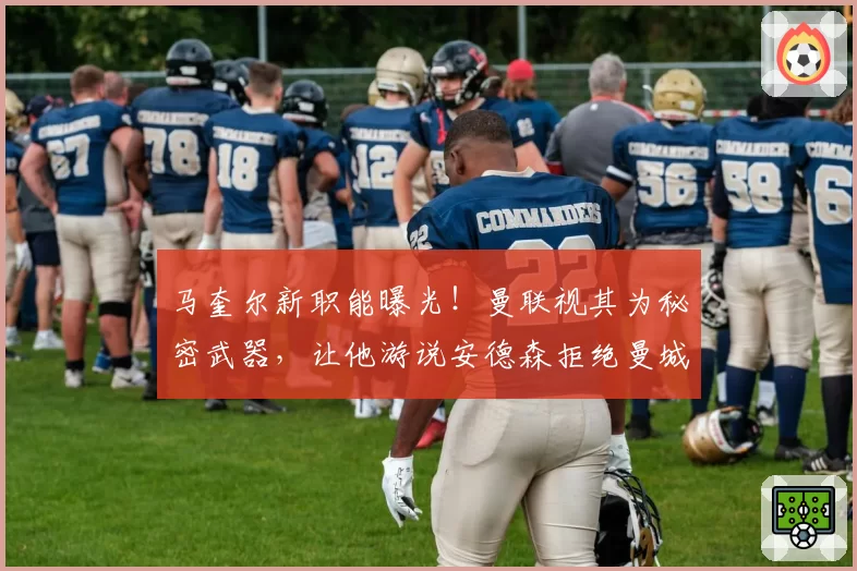 马奎尔新职能曝光！曼联视其为秘密武器，让他游说安德森拒绝曼城