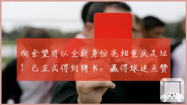 向余望将以全新身份亮相重庆足坛!已正式得到聘书,赢得球迷点赞