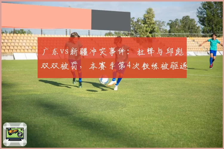 广东vs新疆冲突事件：杜锋与邱彪双双被罚，本赛季第4次教练被驱逐