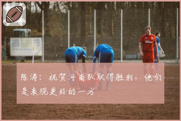 陈涛：祝贺河南队取得胜利，他们是表现更好的一方