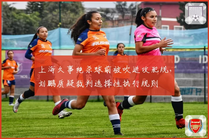 上海久事绝杀球前被吹进攻犯规，刘鹏质疑裁判选择性执行规则