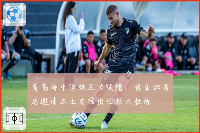 青岛海牛保级压力陡增,俱乐部考虑邀请本土名宿出任救火教练