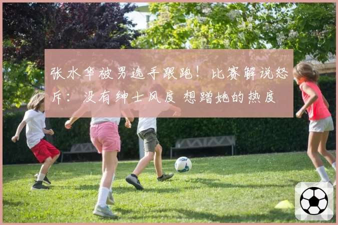 张水华被男选手跟跑！比赛解说怒斥：没有绅士风度 想蹭她的热度