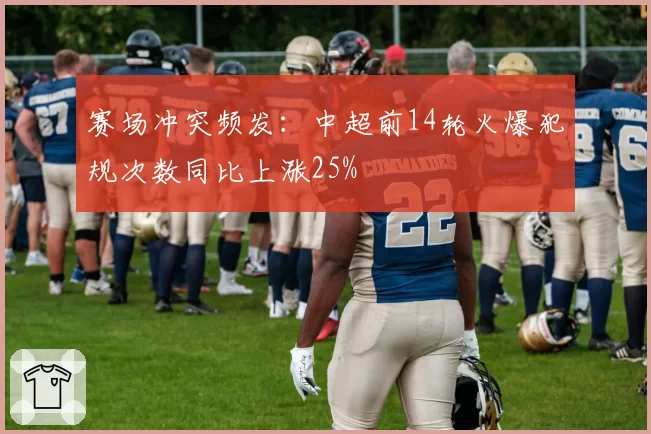赛场冲突频发：中超前14轮火爆犯规次数同比上涨25%