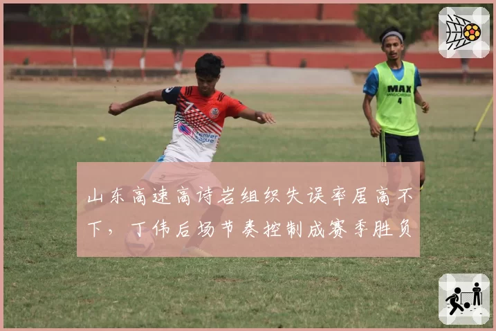 山东高速高诗岩组织失误率居高不下，丁伟后场节奏控制成赛季胜负手
