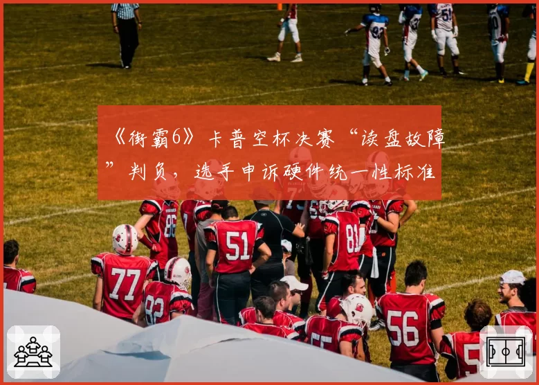 《街霸6》卡普空杯决赛“读盘故障”判负，选手申诉硬件统一性标准？