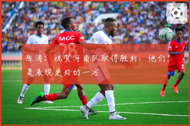 陈涛：祝贺河南队取得胜利，他们是表现更好的一方