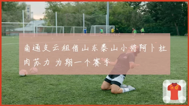 南通支云租借山东泰山小将阿卜杜肉苏力 为期一个赛季