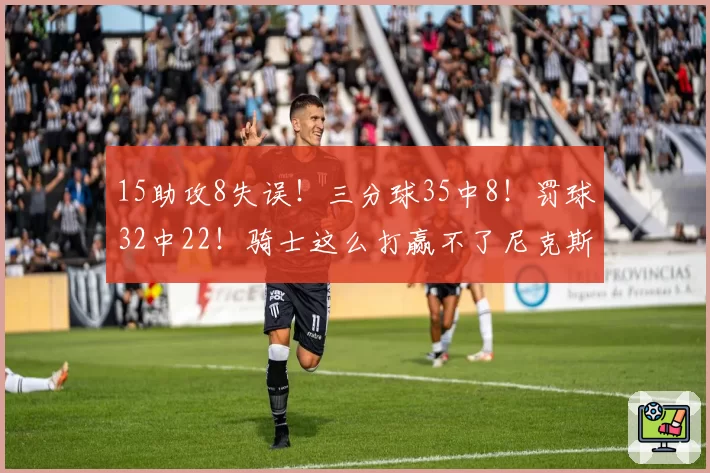 15助攻8失误！三分球35中8！罚球32中22！骑士这么打赢不了尼克斯