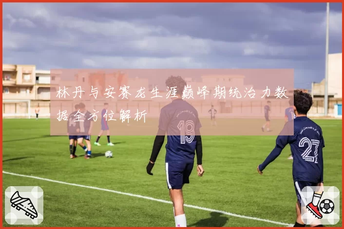 林丹与安赛龙生涯巅峰期统治力数据全方位解析