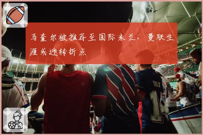 马奎尔被推荐至国际米兰，曼联生涯或迎转折点