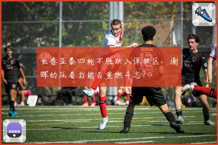 长春亚泰四轮不胜跌入保级区，谢晖的压着打能否重燃斗志？