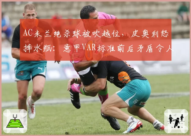 AC米兰绝杀球被吹越位,皮奥利怒摔水瓶:意甲VAR标准前后矛盾令人发指
