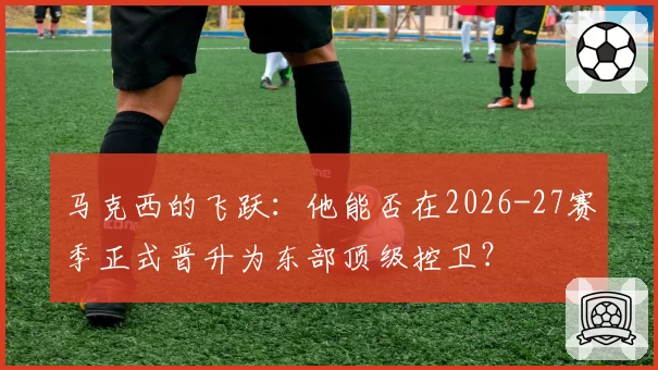 马克西的飞跃：他能否在2026-27赛季正式晋升为东部顶级控卫？