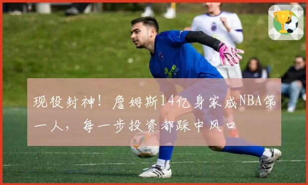 现役封神！詹姆斯14亿身家成NBA第一人，每一步投资都踩中风口