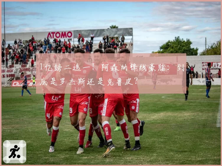 1亿镑二选一!阿森纳锋线豪赌:到底是罗杰斯还是克鲁皮?