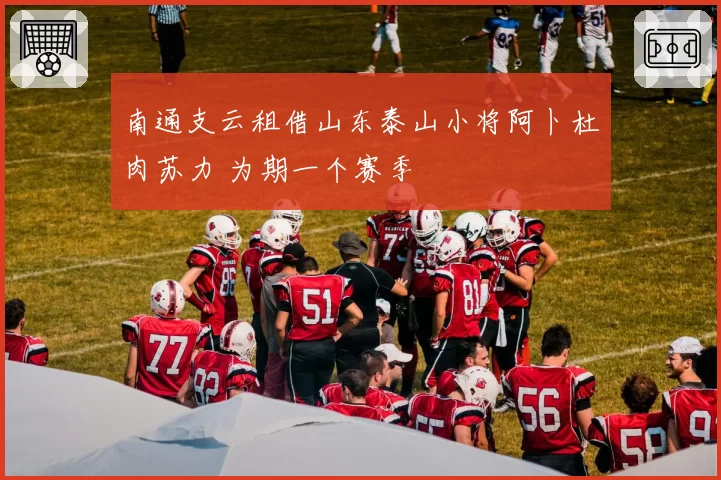 南通支云租借山东泰山小将阿卜杜肉苏力 为期一个赛季