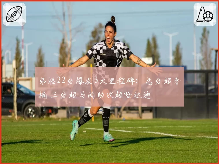 弗格22分爆发3大里程碑:总分超李楠 三分超马尚助攻超哈达迪