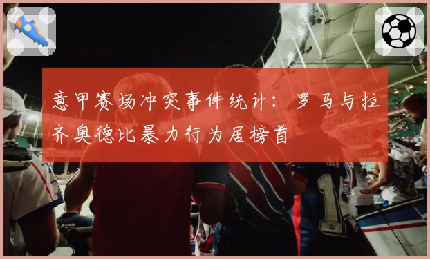 意甲赛场冲突事件统计：罗马与拉齐奥德比暴力行为居榜首