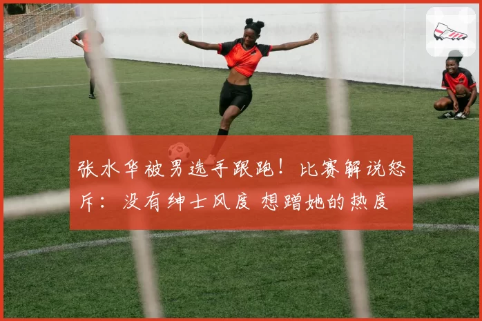 张水华被男选手跟跑！比赛解说怒斥：没有绅士风度 想蹭她的热度