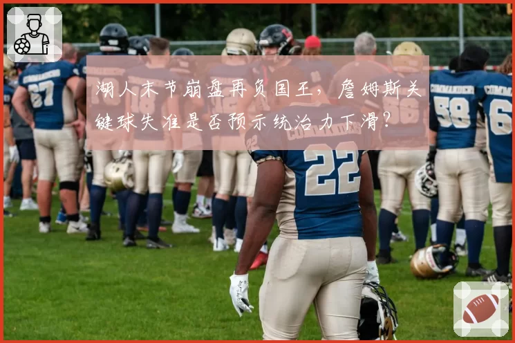 湖人末节崩盘再负国王，詹姆斯关键球失准是否预示统治力下滑？